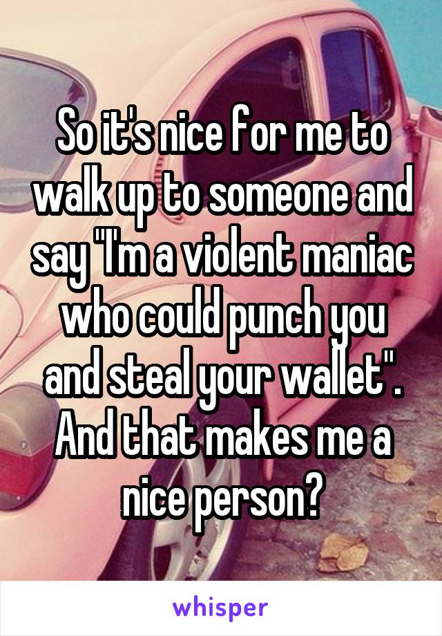 So it's nice for me to walk up to someone and say "I'm a violent maniac who could punch you and steal your wallet". And that makes me a nice person?