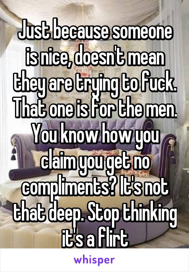 Just because someone is nice, doesn't mean they are trying to fuck. That one is for the men. You know how you claim you get no compliments? It's not that deep. Stop thinking it's a flirt