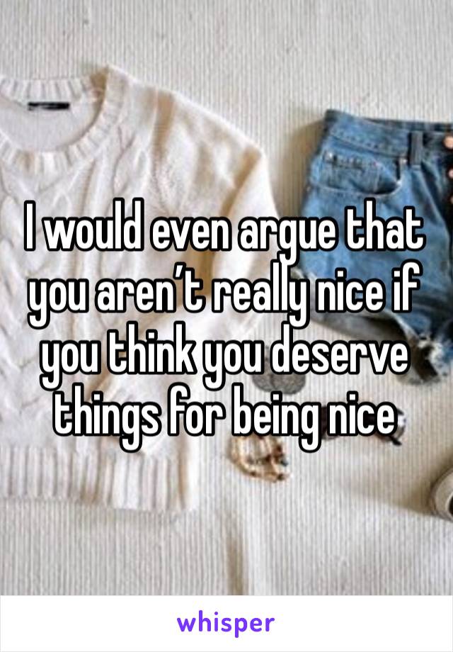 I would even argue that you aren’t really nice if you think you deserve things for being nice