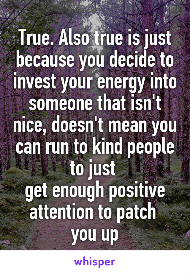 True. Also true is just because you decide to invest your energy into someone that isn't nice, doesn't mean you can run to kind people to just 
get enough positive attention to patch 
you up