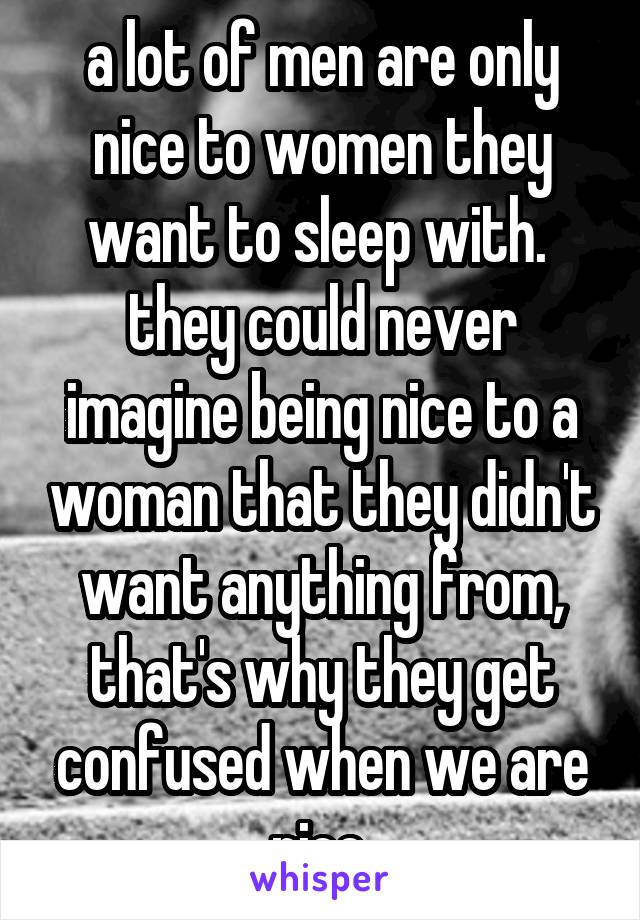 a lot of men are only nice to women they want to sleep with.  they could never imagine being nice to a woman that they didn't want anything from, that's why they get confused when we are nice.