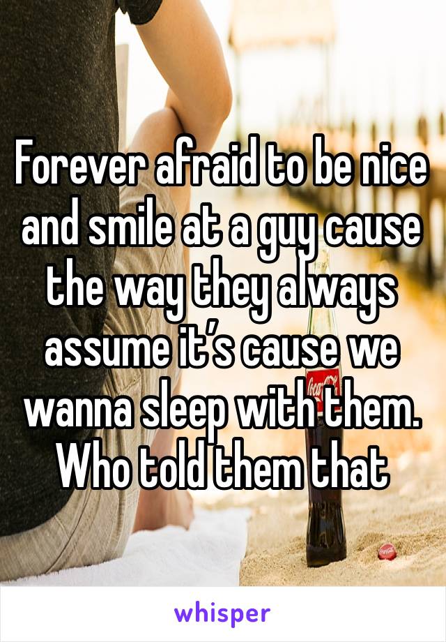 Forever afraid to be nice and smile at a guy cause the way they always assume it’s cause we wanna sleep with them. Who told them that 