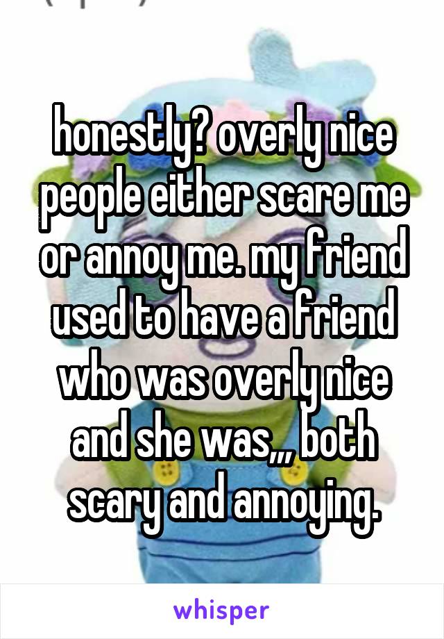 honestly? overly nice people either scare me or annoy me. my friend used to have a friend who was overly nice and she was,,, both scary and annoying.