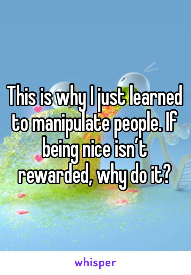 This is why I just learned to manipulate people. If being nice isn’t rewarded, why do it?