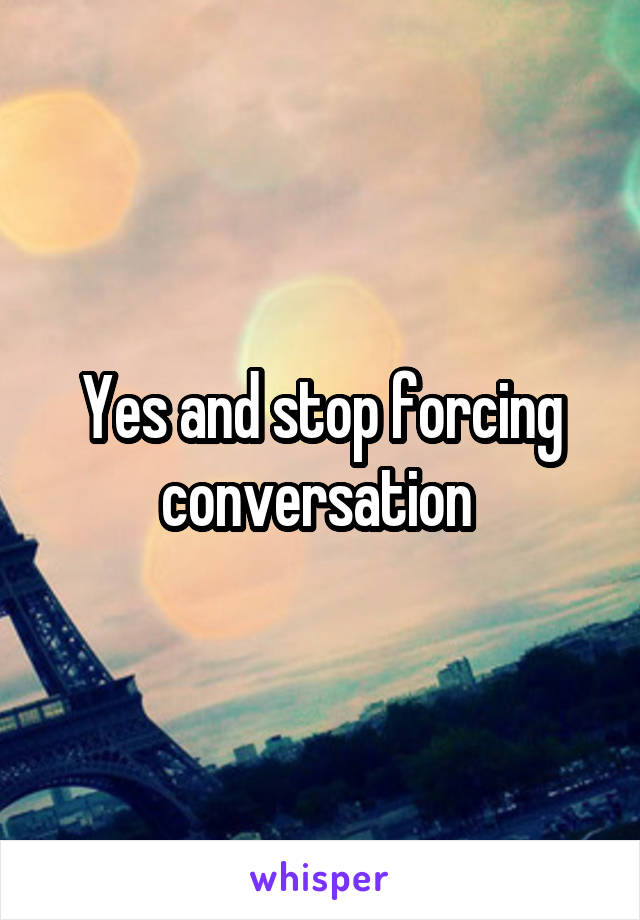 Yes and stop forcing conversation 