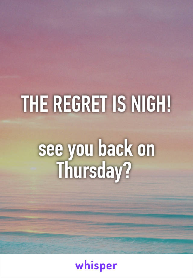 THE REGRET IS NIGH!

see you back on Thursday? 