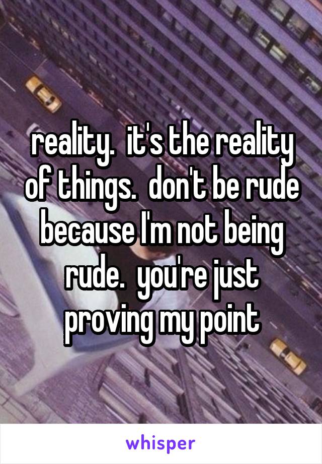 reality.  it's the reality of things.  don't be rude because I'm not being rude.  you're just proving my point