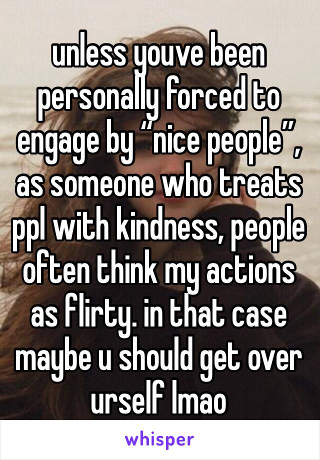 unless youve been personally forced to engage by “nice people”, as someone who treats ppl with kindness, people often think my actions as flirty. in that case maybe u should get over urself lmao