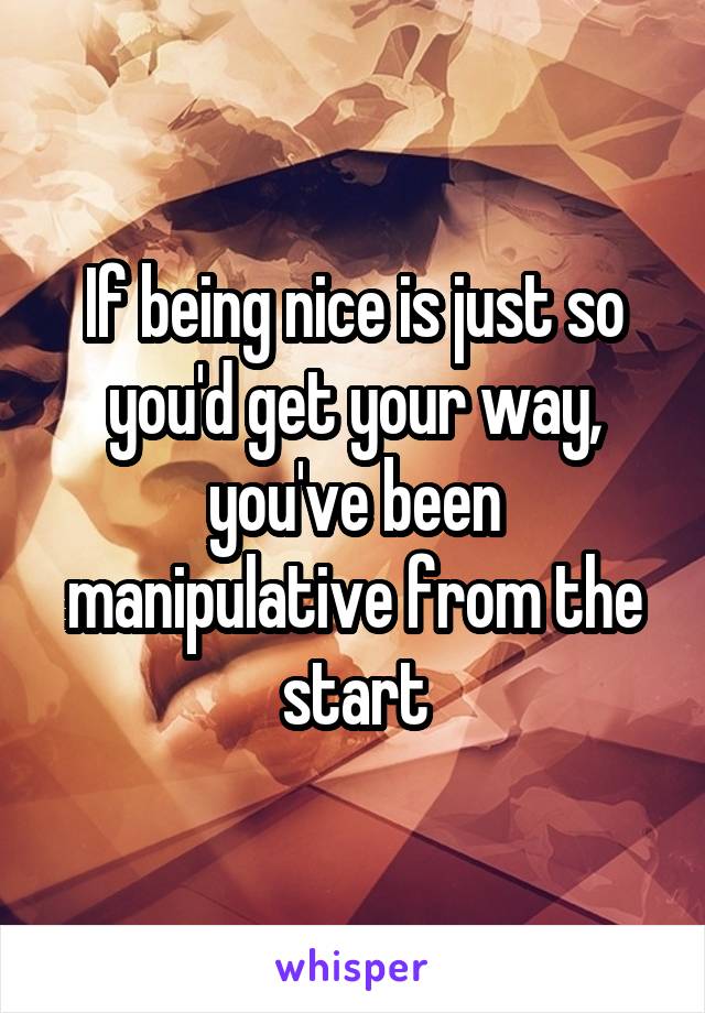 If being nice is just so you'd get your way, you've been manipulative from the start