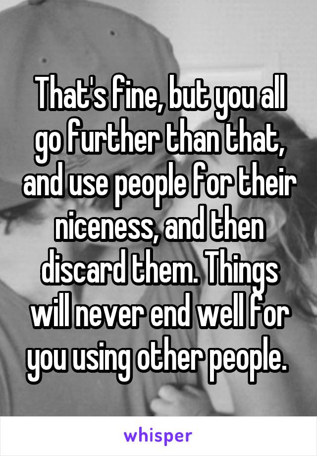 That's fine, but you all go further than that, and use people for their niceness, and then discard them. Things will never end well for you using other people. 