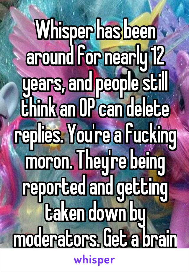 Whisper has been around for nearly 12 years, and people still think an OP can delete replies. You're a fucking moron. They're being reported and getting taken down by moderators. Get a brain