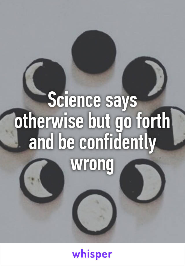 Science says otherwise but go forth and be confidently wrong