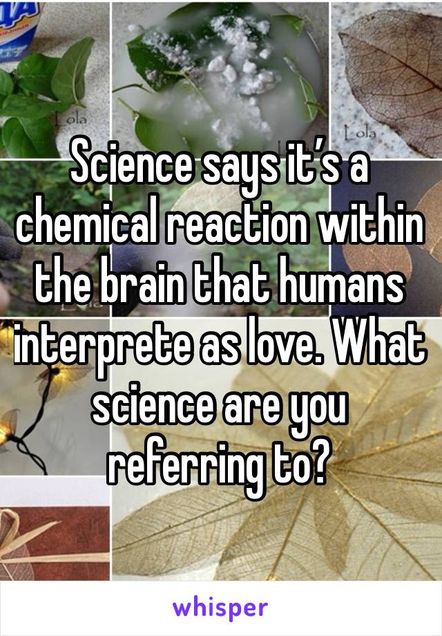 Science says it’s a chemical reaction within the brain that humans interprete as love. What science are you referring to?