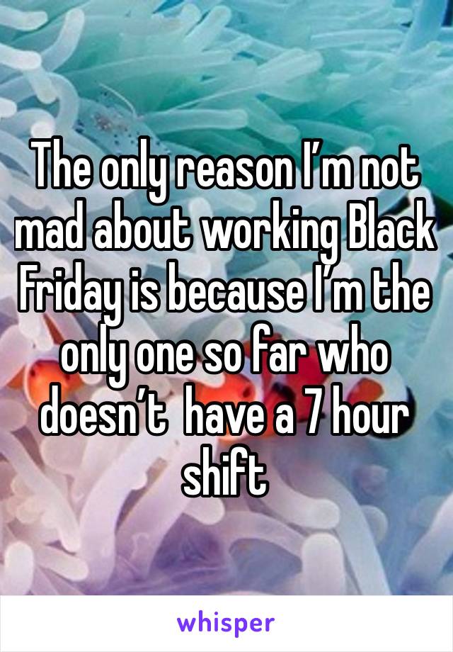 The only reason I’m not mad about working Black Friday is because I’m the only one so far who doesn’t  have a 7 hour shift 