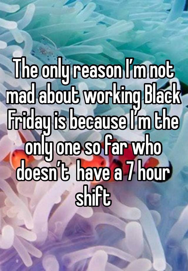 The only reason I’m not mad about working Black Friday is because I’m the only one so far who doesn’t  have a 7 hour shift 