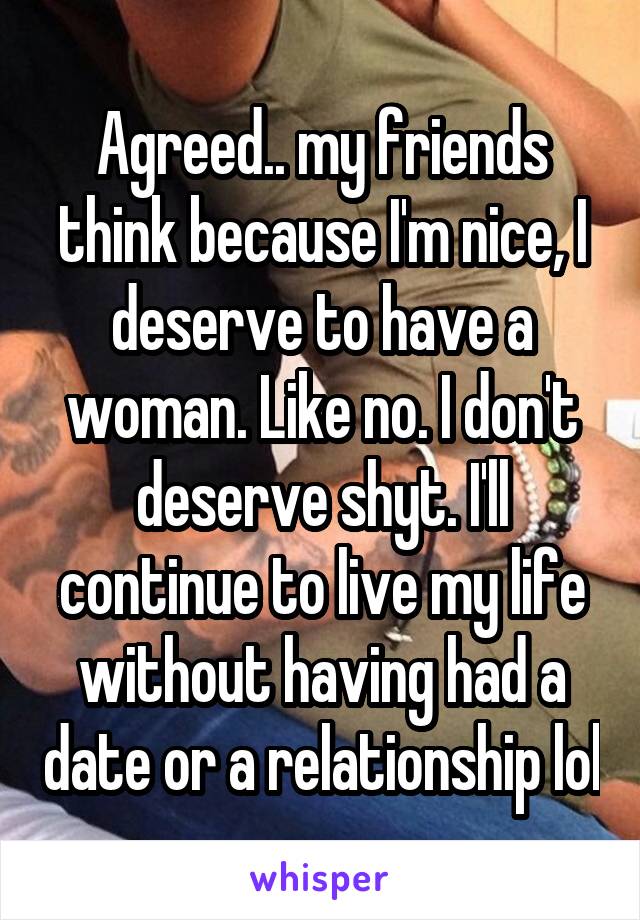 Agreed.. my friends think because I'm nice, I deserve to have a woman. Like no. I don't deserve shyt. I'll continue to live my life without having had a date or a relationship lol