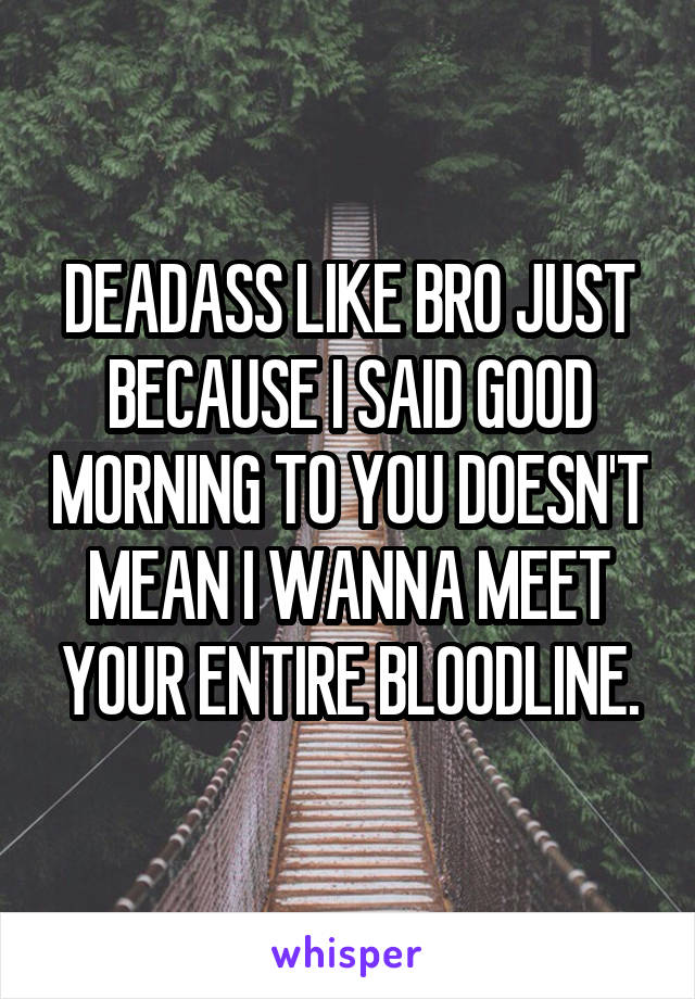 DEADASS LIKE BRO JUST BECAUSE I SAID GOOD MORNING TO YOU DOESN'T MEAN I WANNA MEET YOUR ENTIRE BLOODLINE.