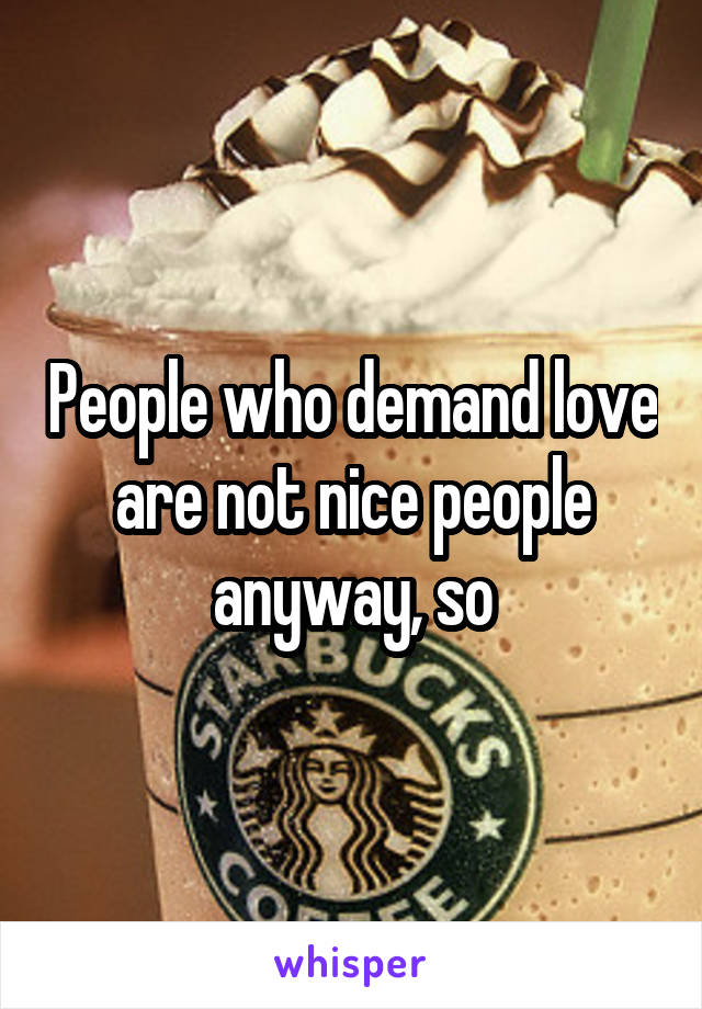 People who demand love are not nice people anyway, so