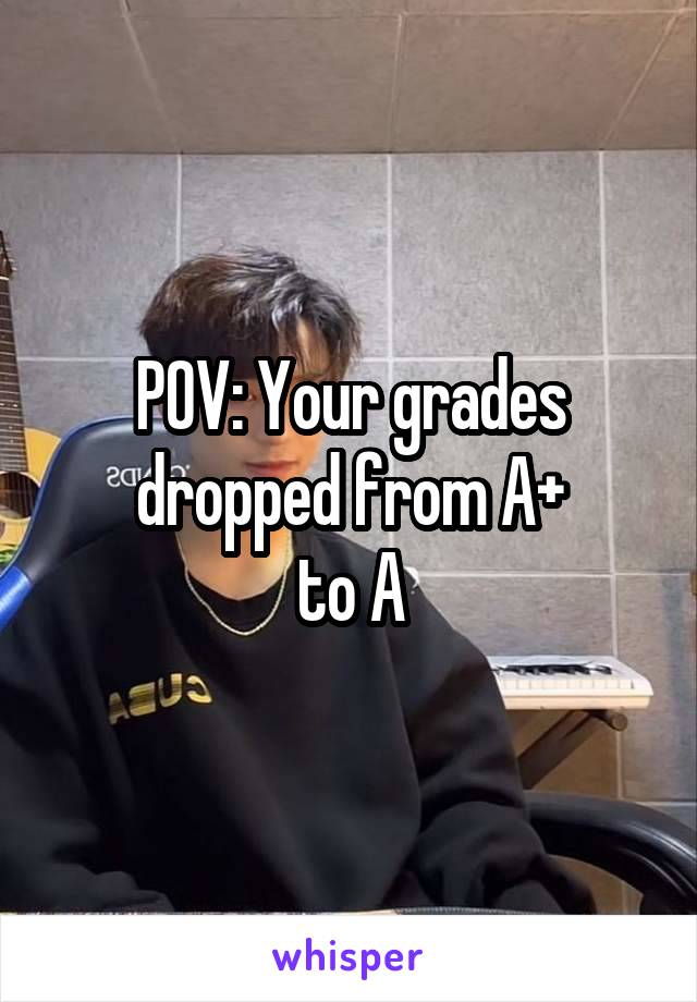 POV: Your grades dropped from A+
to A