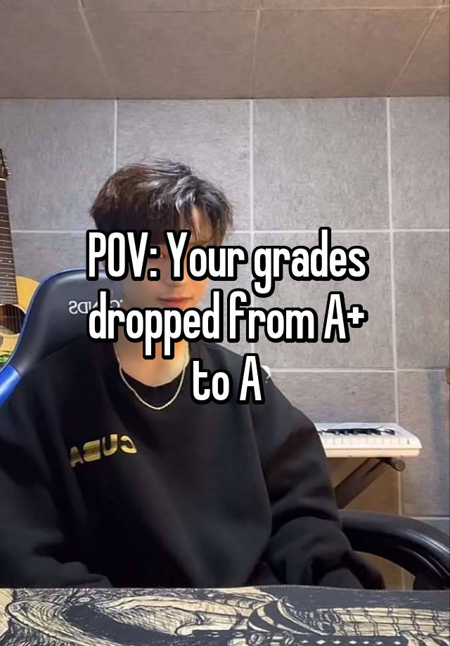 POV: Your grades dropped from A+
to A