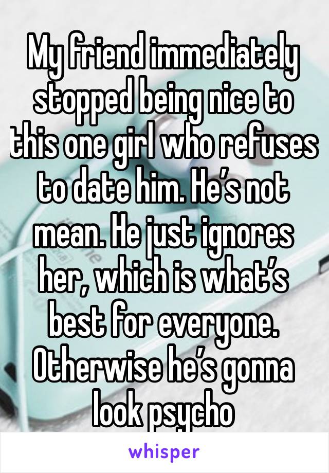 My friend immediately stopped being nice to this one girl who refuses to date him. He’s not mean. He just ignores her, which is what’s best for everyone. Otherwise he’s gonna look psycho