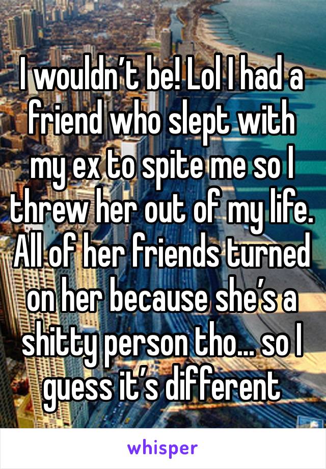 I wouldn’t be! Lol I had a friend who slept with my ex to spite me so I threw her out of my life. All of her friends turned on her because she’s a shitty person tho… so I guess it’s different 