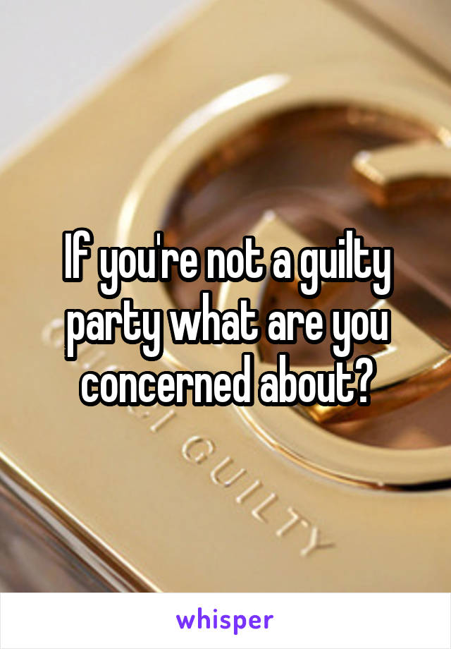 If you're not a guilty party what are you concerned about?