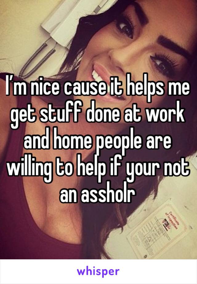 I’m nice cause it helps me get stuff done at work and home people are willing to help if your not an assholr 