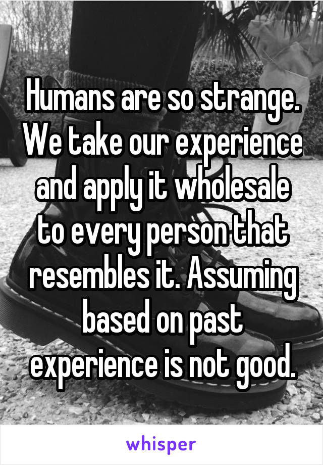 Humans are so strange. We take our experience and apply it wholesale to every person that resembles it. Assuming based on past experience is not good.