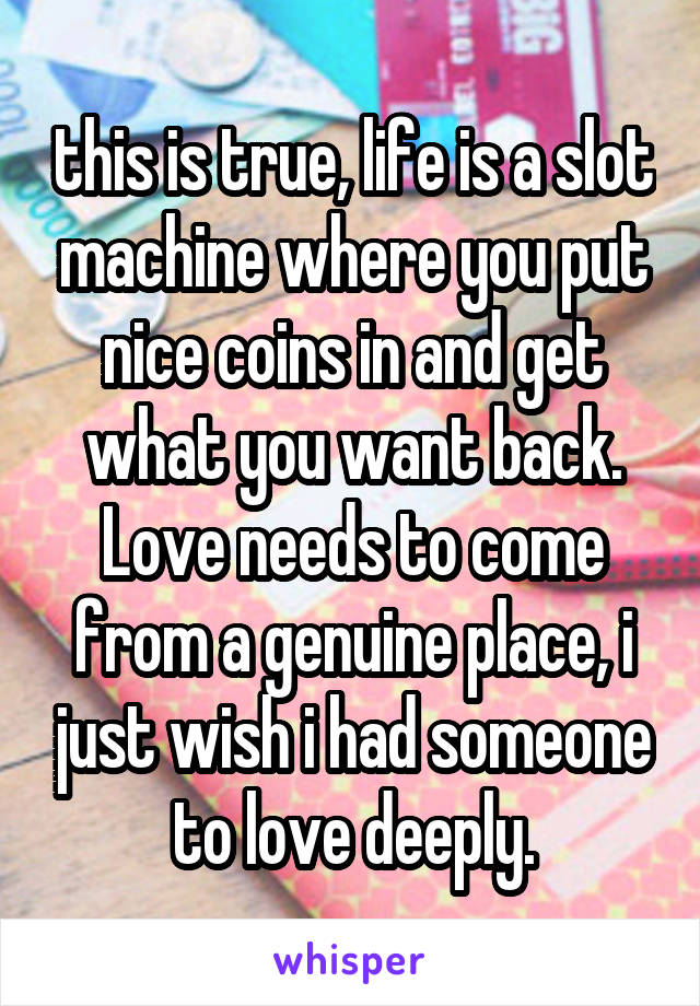 this is true, life is a slot machine where you put nice coins in and get what you want back. Love needs to come from a genuine place, i just wish i had someone to love deeply.