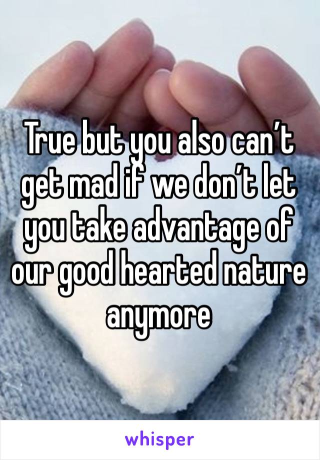 True but you also can’t get mad if we don’t let you take advantage of our good hearted nature anymore 