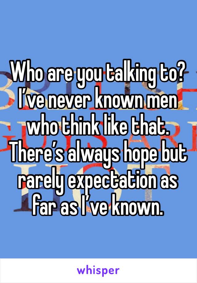 Who are you talking to? I’ve never known men who think like that. There’s always hope but rarely expectation as far as I’ve known. 