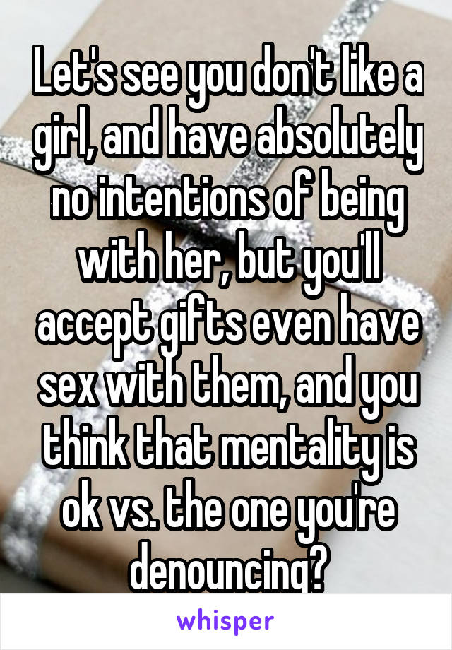 Let's see you don't like a girl, and have absolutely no intentions of being with her, but you'll accept gifts even have sex with them, and you think that mentality is ok vs. the one you're denouncing?