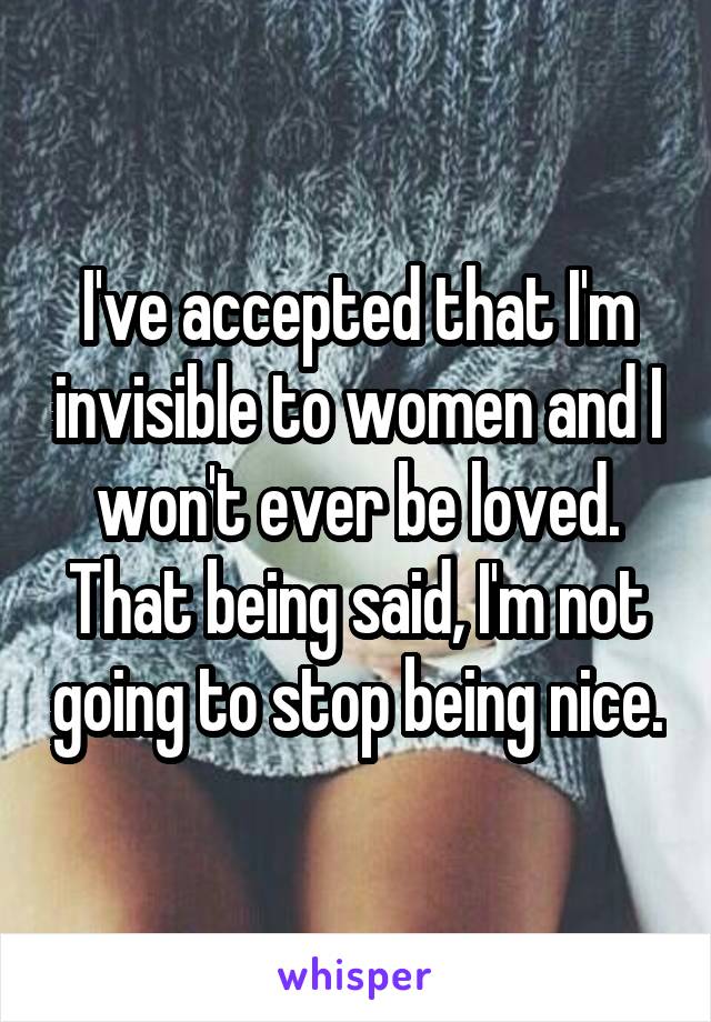 I've accepted that I'm invisible to women and I won't ever be loved. That being said, I'm not going to stop being nice.