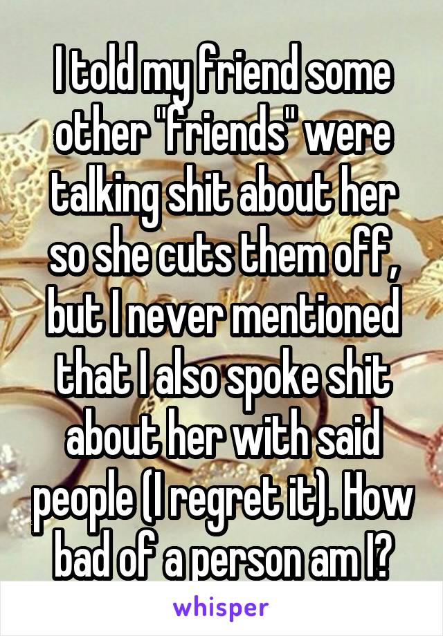 I told my friend some other "friends" were talking shit about her so she cuts them off, but I never mentioned that I also spoke shit about her with said people (I regret it). How bad of a person am I?