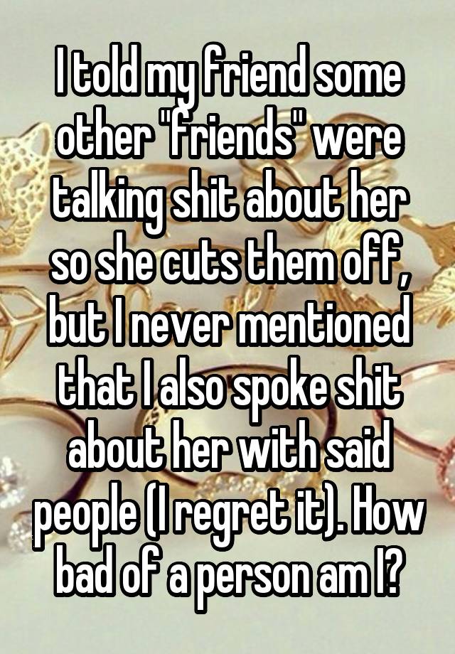 I told my friend some other "friends" were talking shit about her so she cuts them off, but I never mentioned that I also spoke shit about her with said people (I regret it). How bad of a person am I?