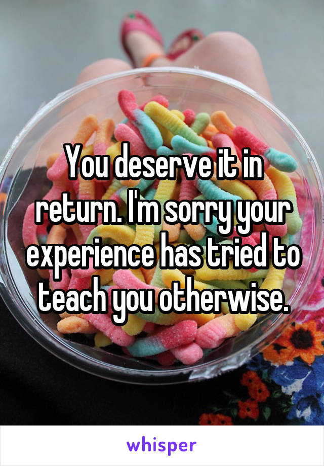 You deserve it in return. I'm sorry your experience has tried to teach you otherwise.