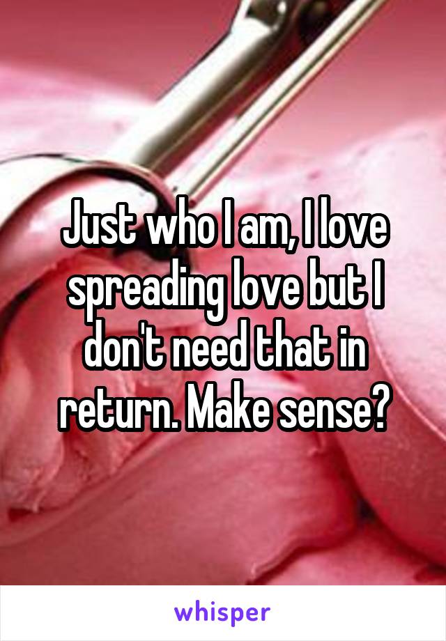 Just who I am, I love spreading love but I don't need that in return. Make sense?