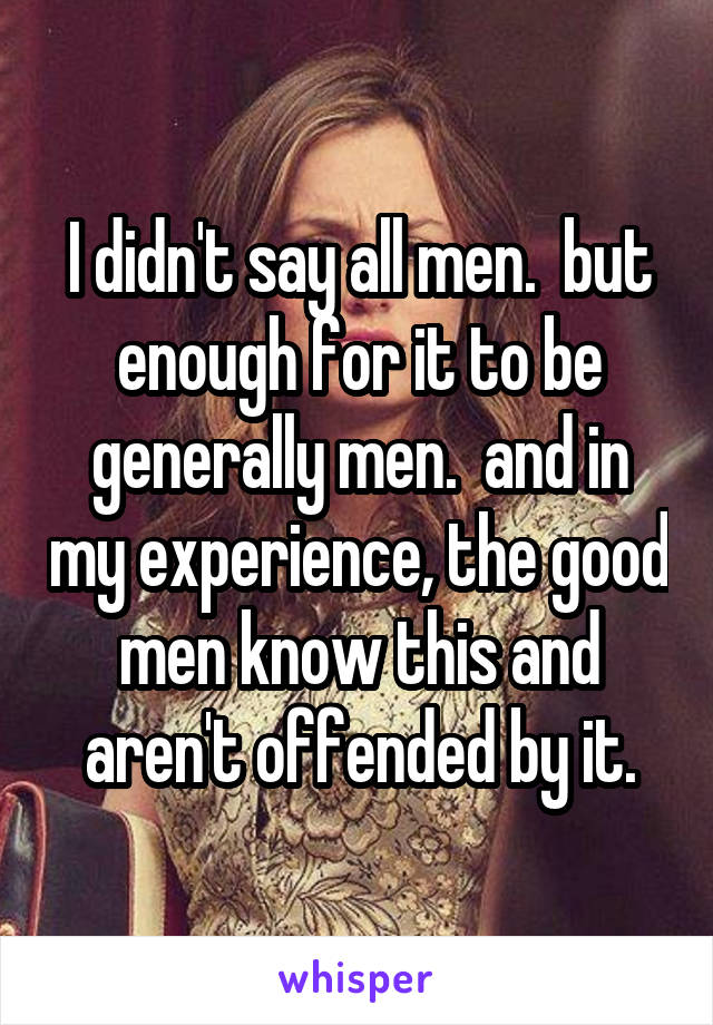 I didn't say all men.  but enough for it to be generally men.  and in my experience, the good men know this and aren't offended by it.