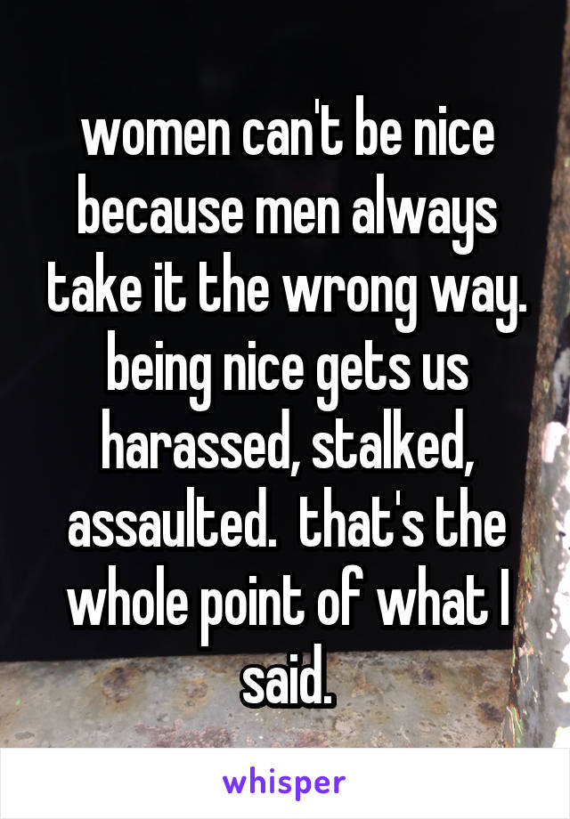 women can't be nice because men always take it the wrong way. being nice gets us harassed, stalked, assaulted.  that's the whole point of what I said.