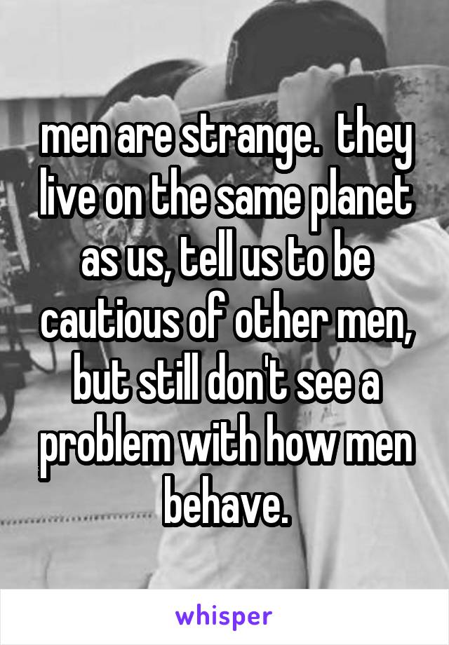 men are strange.  they live on the same planet as us, tell us to be cautious of other men, but still don't see a problem with how men behave.