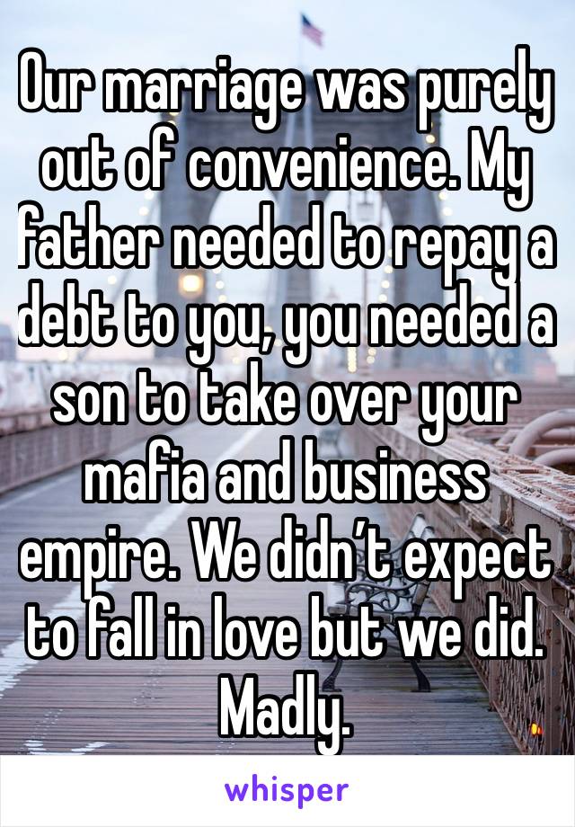 Our marriage was purely out of convenience. My father needed to repay a debt to you, you needed a son to take over your mafia and business empire. We didn’t expect to fall in love but we did. Madly.