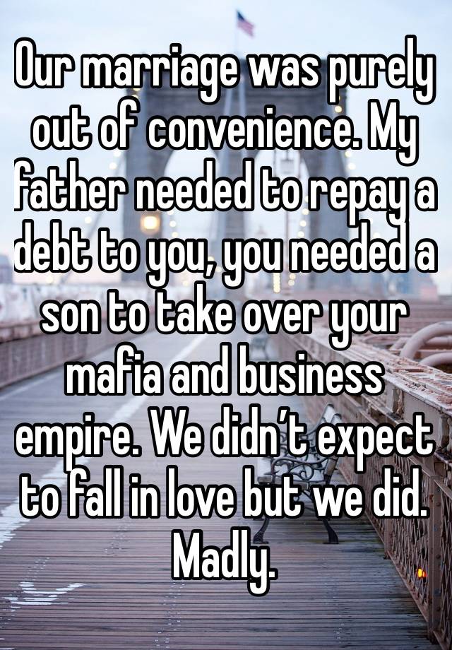 Our marriage was purely out of convenience. My father needed to repay a debt to you, you needed a son to take over your mafia and business empire. We didn’t expect to fall in love but we did. Madly.