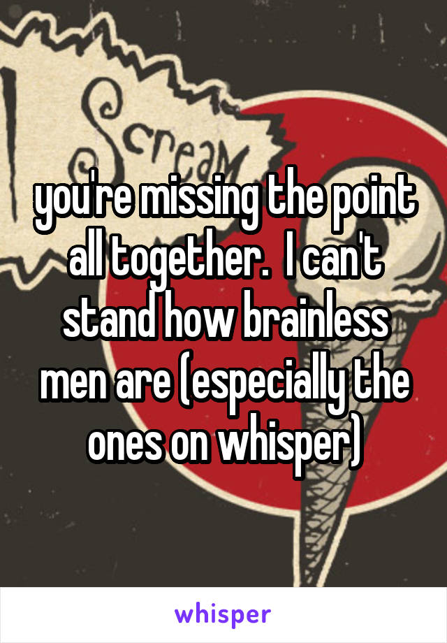 you're missing the point all together.  I can't stand how brainless men are (especially the ones on whisper)