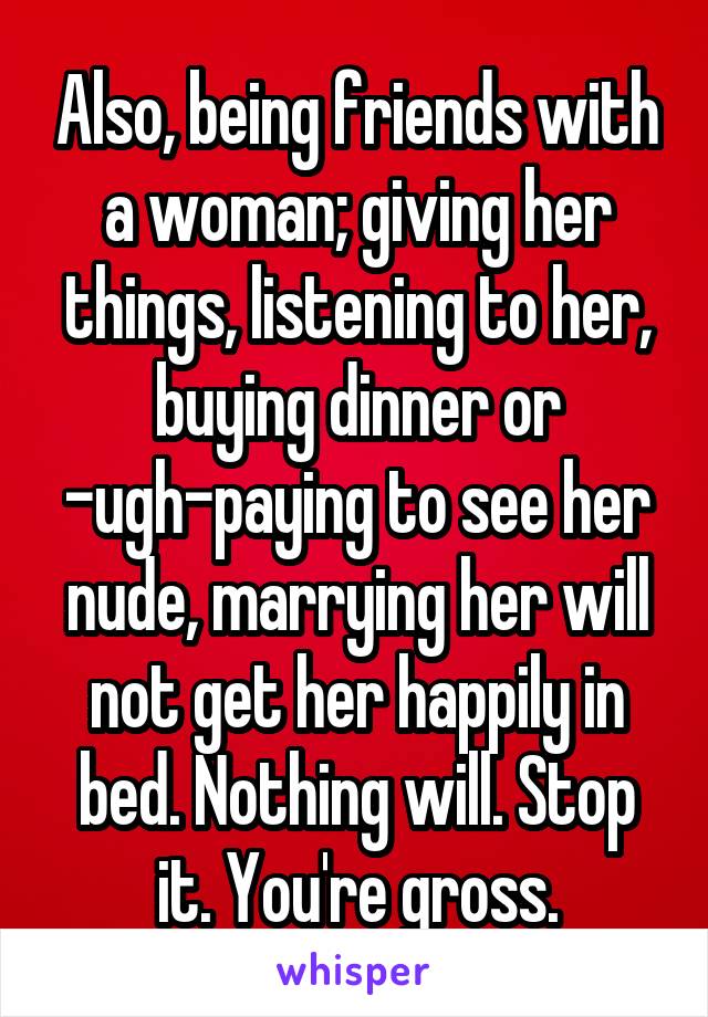 Also, being friends with a woman; giving her things, listening to her, buying dinner or -ugh-paying to see her nude, marrying her will not get her happily in bed. Nothing will. Stop it. You're gross.