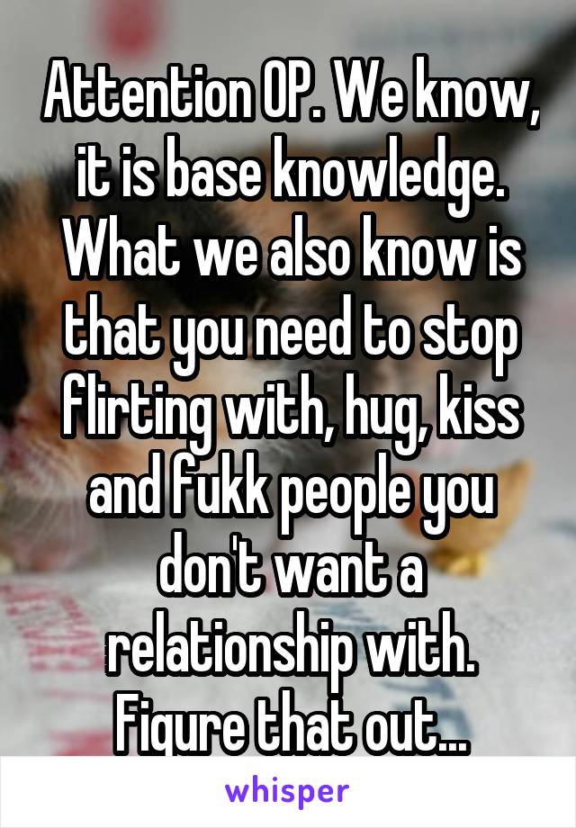 Attention OP. We know, it is base knowledge.
What we also know is that you need to stop flirting with, hug, kiss and fukk people you don't want a relationship with. Figure that out...