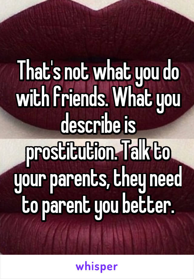 That's not what you do with friends. What you describe is prostitution. Talk to your parents, they need to parent you better.