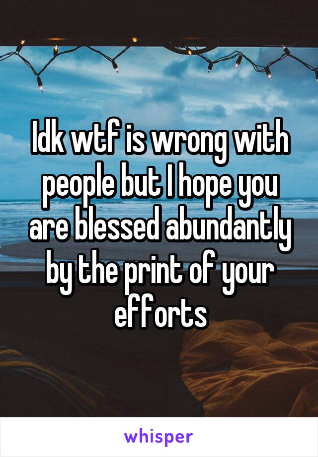 Idk wtf is wrong with people but I hope you are blessed abundantly by the print of your efforts