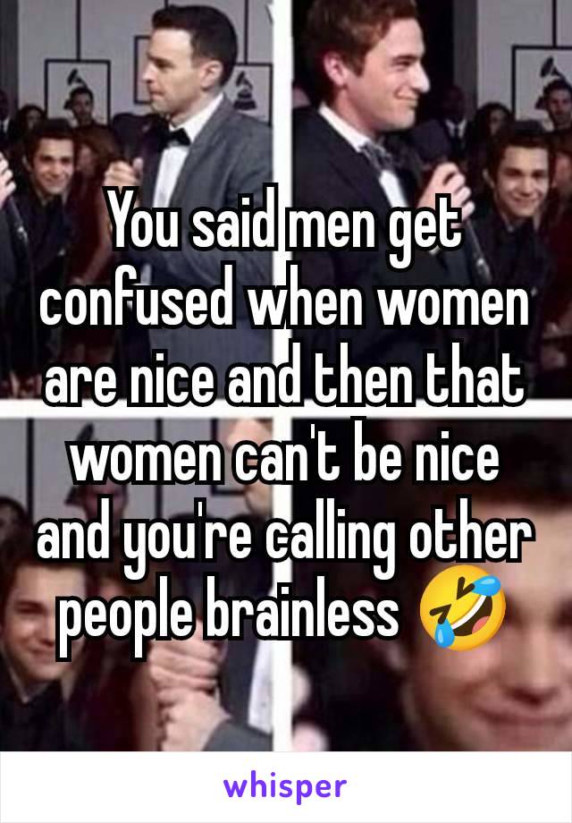 You said men get confused when women are nice and then that women can't be nice and you're calling other people brainless 🤣