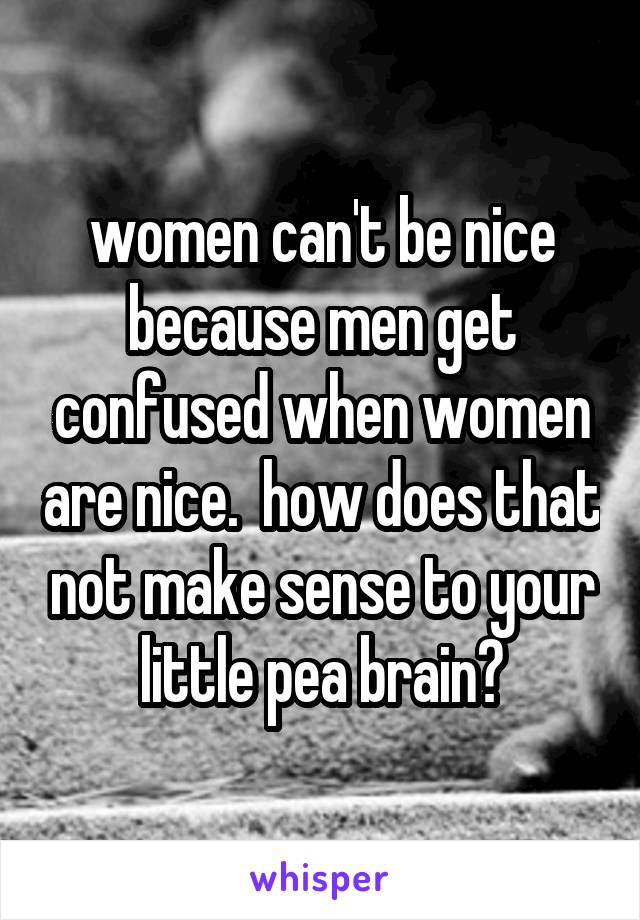 women can't be nice because men get confused when women are nice.  how does that not make sense to your little pea brain?